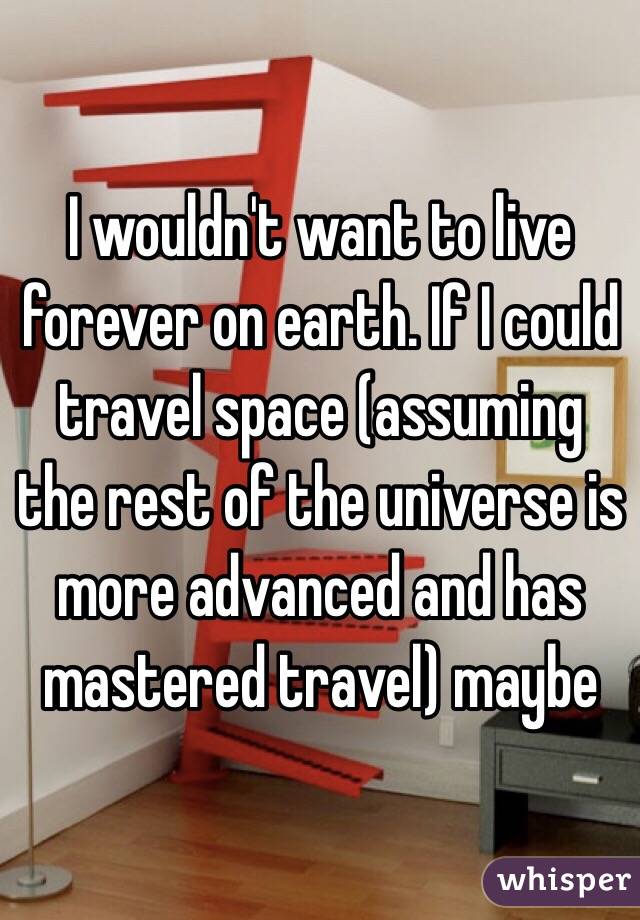 I wouldn't want to live forever on earth. If I could travel space (assuming the rest of the universe is more advanced and has mastered travel) maybe 