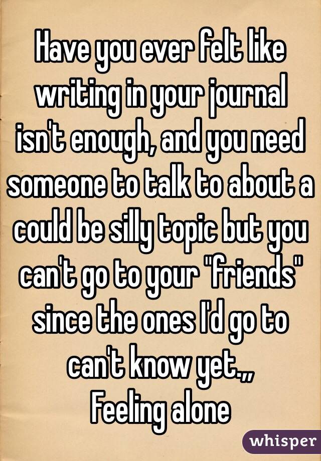 Have you ever felt like writing in your journal isn't enough, and you need someone to talk to about a could be silly topic but you can't go to your "friends" since the ones I'd go to can't know yet.,, 
Feeling alone 