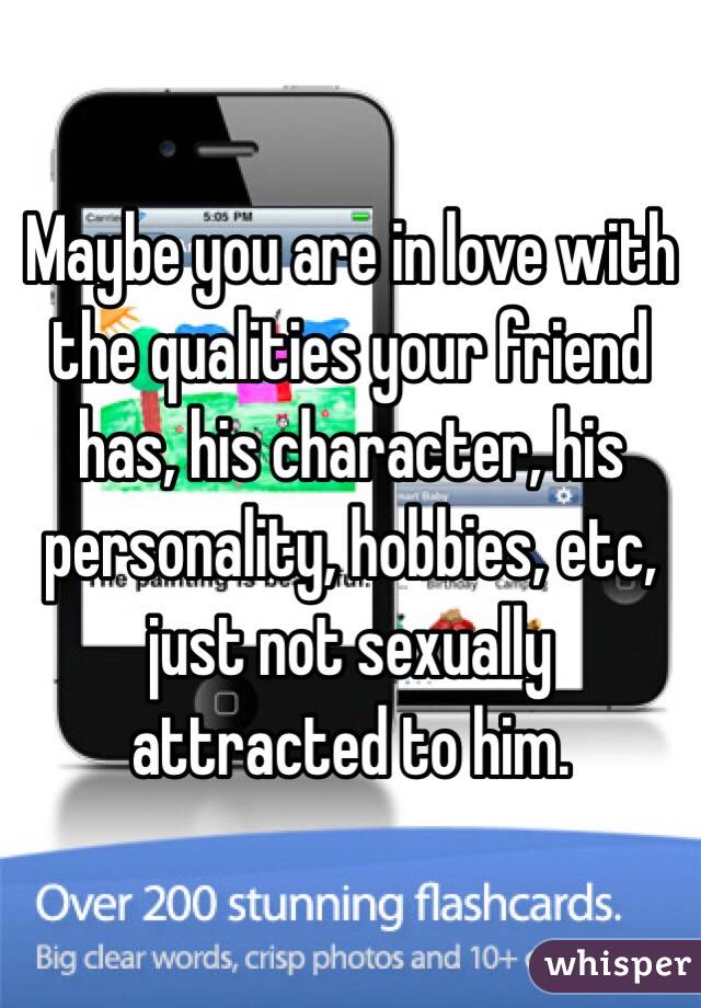 Maybe you are in love with the qualities your friend has, his character, his personality, hobbies, etc, just not sexually attracted to him. 