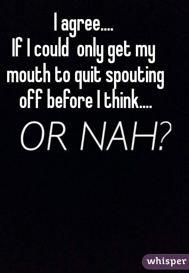 I agree....
If I could  only get my mouth to quit spouting off before I think....