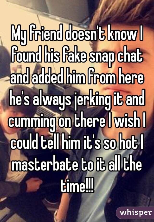 My friend doesn't know I found his fake snap chat and added him from here he's always jerking it and cumming on there I wish I could tell him it's so hot I masterbate to it all the time!!!
