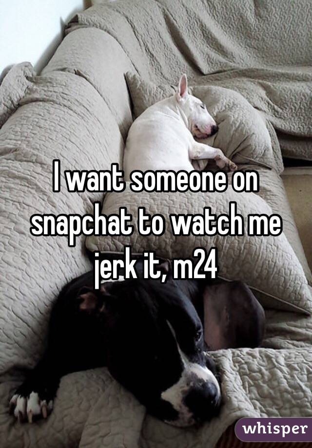 I want someone on snapchat to watch me jerk it, m24
