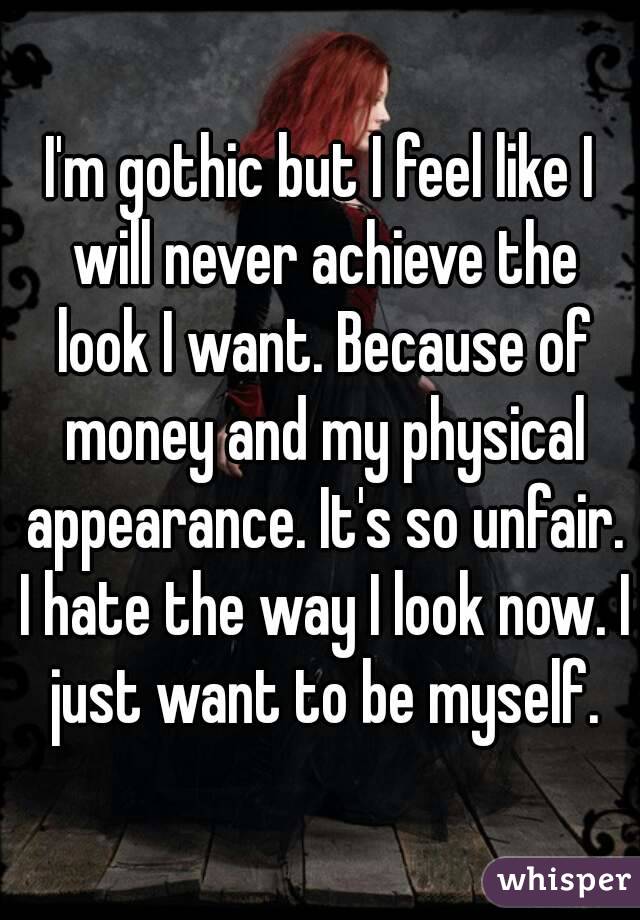 I'm gothic but I feel like I will never achieve the look I want. Because of money and my physical appearance. It's so unfair. I hate the way I look now. I just want to be myself.