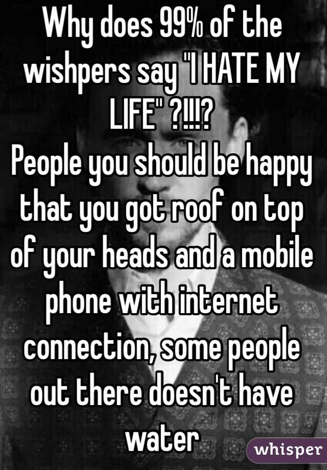 Why does 99% of the wishpers say "I HATE MY LIFE" ?!!!?
People you should be happy that you got roof on top of your heads and a mobile phone with internet connection, some people out there doesn't have water 