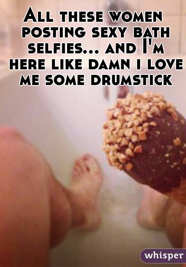 All these women posting sexy bath selfies... and I'm here like damn i love me some drumstick