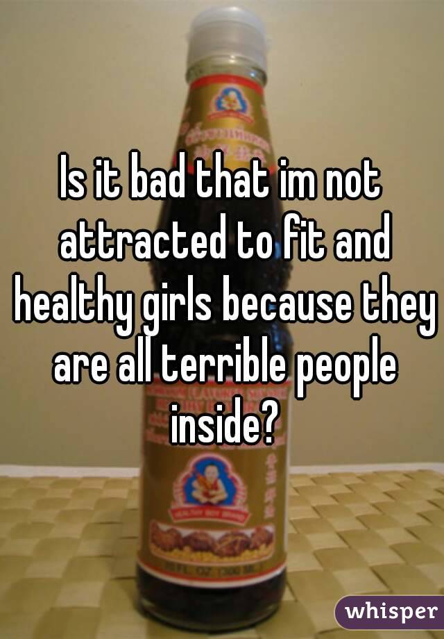 Is it bad that im not attracted to fit and healthy girls because they are all terrible people inside?