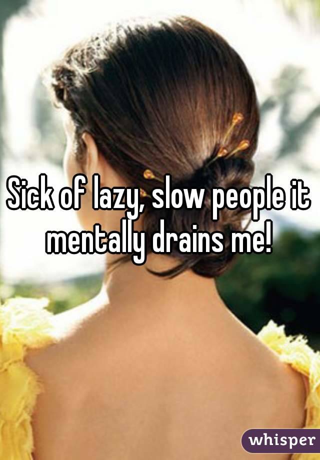 Sick of lazy, slow people it mentally drains me! 