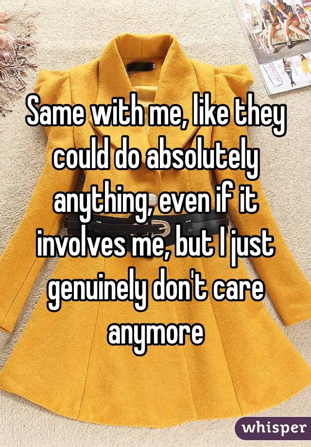 Same with me, like they could do absolutely anything, even if it involves me, but I just genuinely don't care anymore