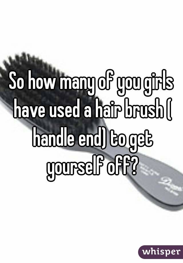So how many of you girls have used a hair brush ( handle end) to get yourself off?