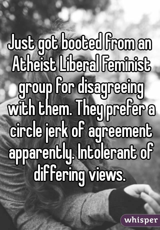 Just got booted from an Atheist Liberal Feminist group for disagreeing with them. They prefer a circle jerk of agreement apparently. Intolerant of differing views. 