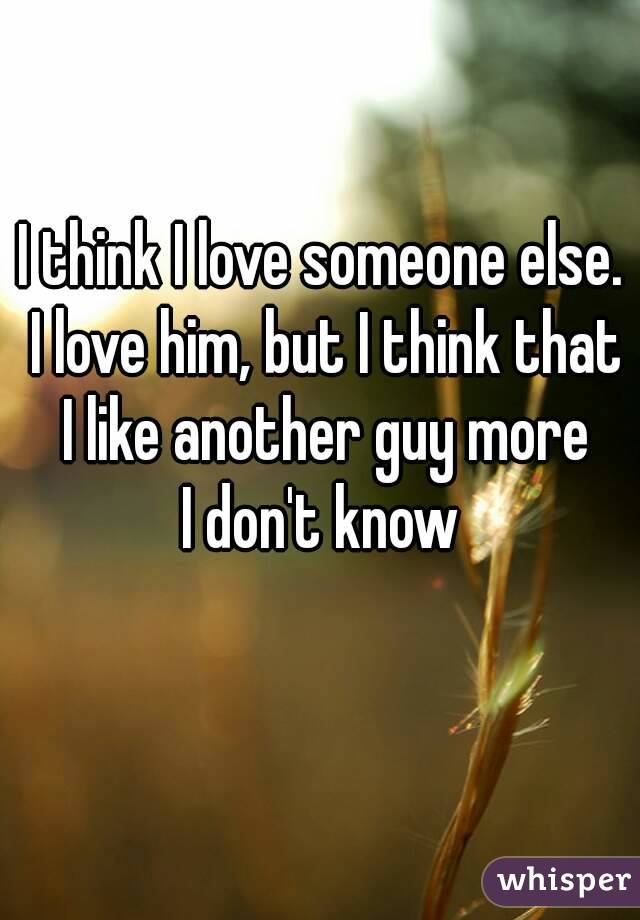 I think I love someone else. I love him, but I think that I like another guy more
I don't know