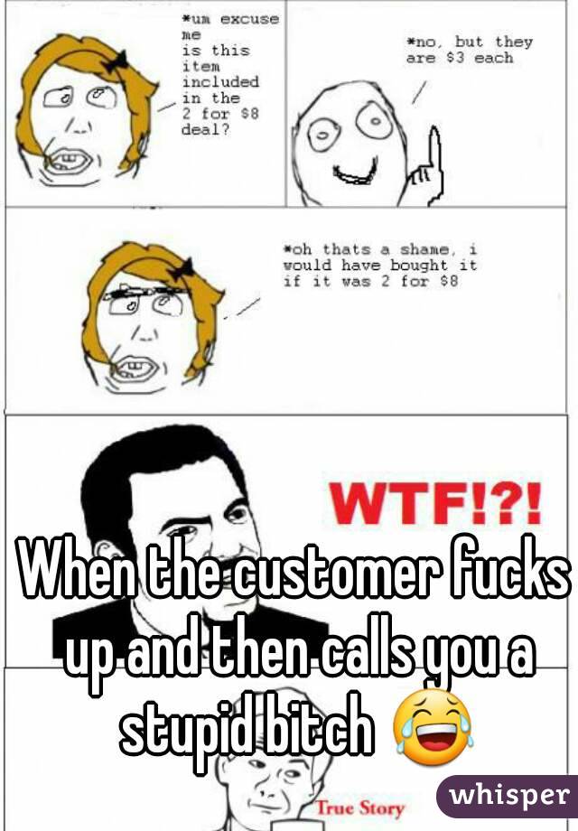 When the customer fucks up and then calls you a stupid bitch 😂
