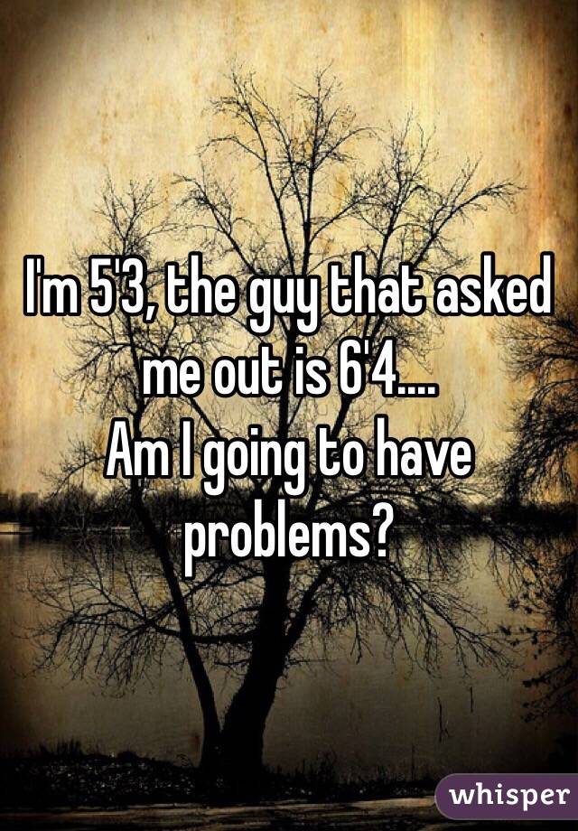 I'm 5'3, the guy that asked me out is 6'4.... 
Am I going to have problems? 