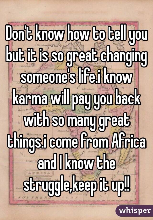Don't know how to tell you but it is so great changing someone's life.i know karma will pay you back with so many great things.i come from Africa and I know the struggle,keep it up!!