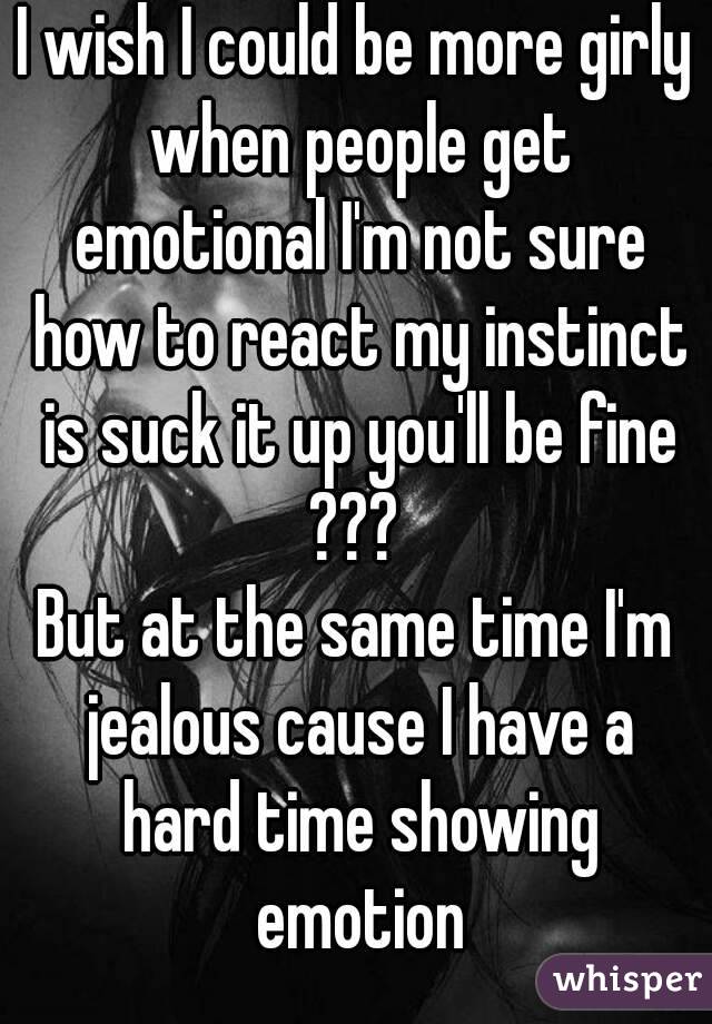 I wish I could be more girly when people get emotional I'm not sure how to react my instinct is suck it up you'll be fine ??? 
But at the same time I'm jealous cause I have a hard time showing emotion