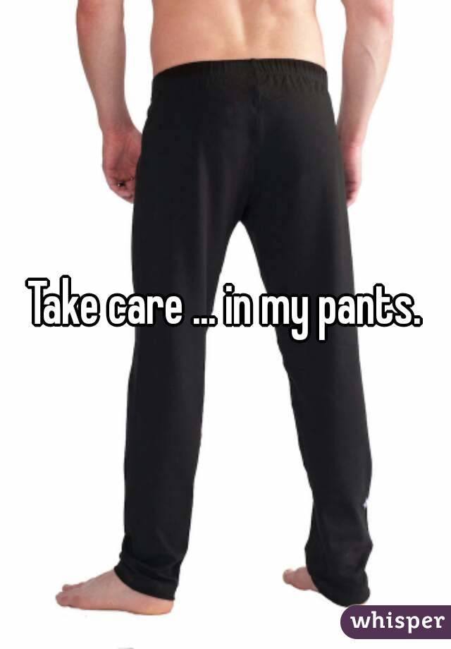 Take care ... in my pants.