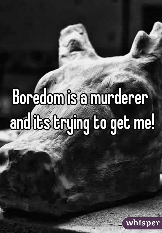Boredom is a murderer and its trying to get me!