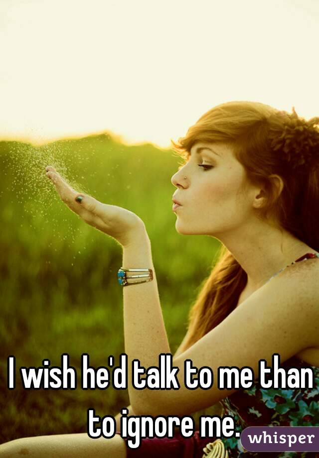 I wish he'd talk to me than to ignore me.