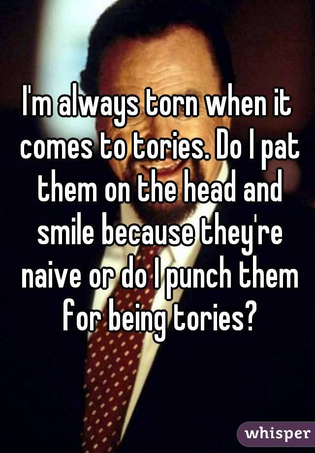I'm always torn when it comes to tories. Do I pat them on the head and smile because they're naive or do I punch them for being tories?
