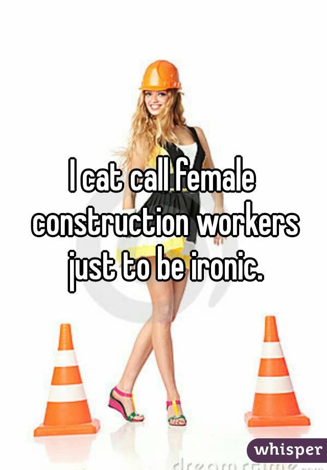 I cat call female construction workers just to be ironic.