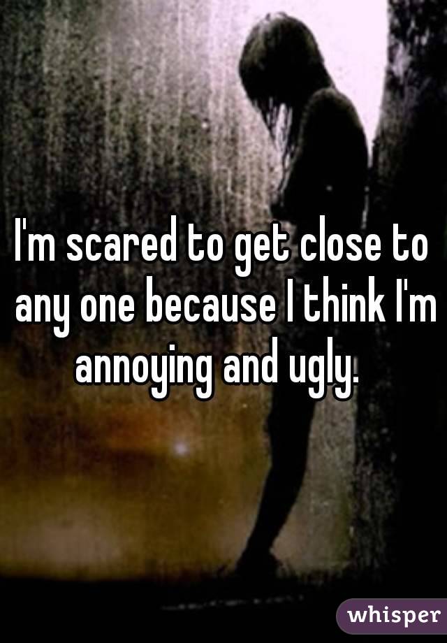 I'm scared to get close to any one because I think I'm annoying and ugly.  