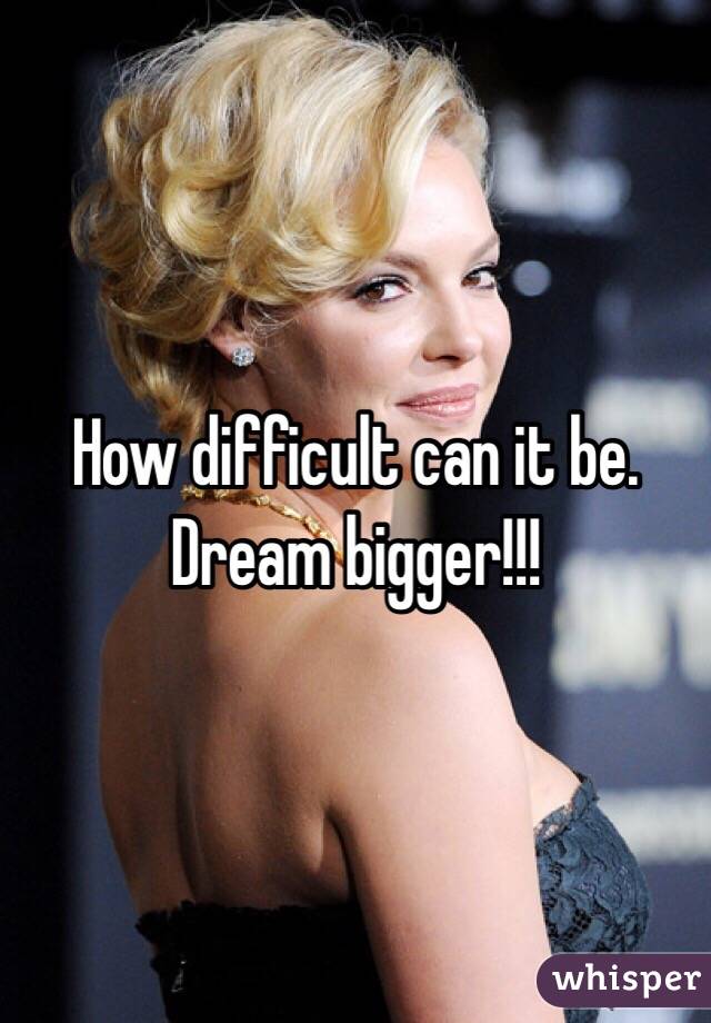 How difficult can it be. Dream bigger!!!