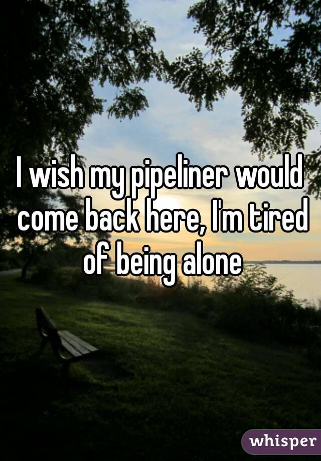 I wish my pipeliner would come back here, I'm tired of being alone