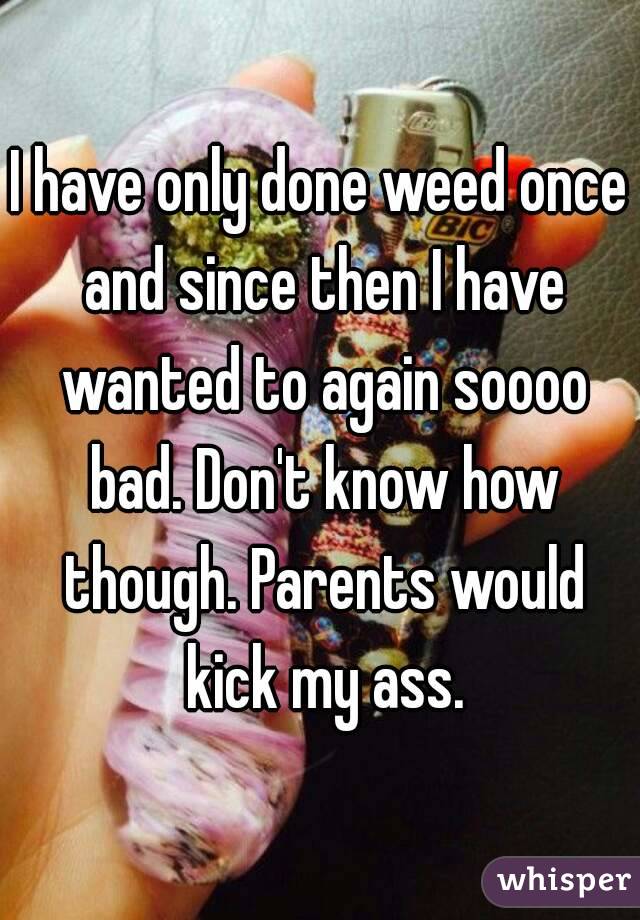 I have only done weed once and since then I have wanted to again soooo bad. Don't know how though. Parents would kick my ass.