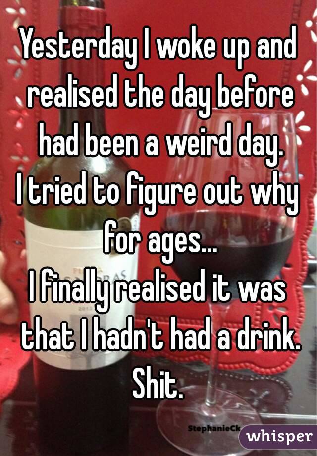 Yesterday I woke up and realised the day before had been a weird day.
I tried to figure out why for ages...
I finally realised it was that I hadn't had a drink.
Shit.