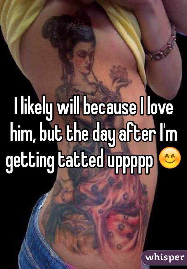 I likely will because I love him, but the day after I'm getting tatted uppppp 😊
