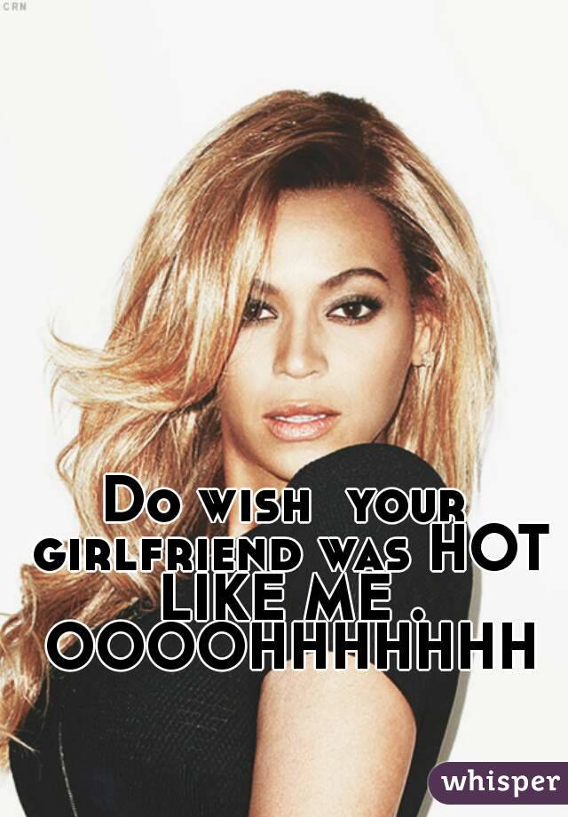 Do wish  your girlfriend was HOT LIKE ME .
 OOOOHHHHHHH