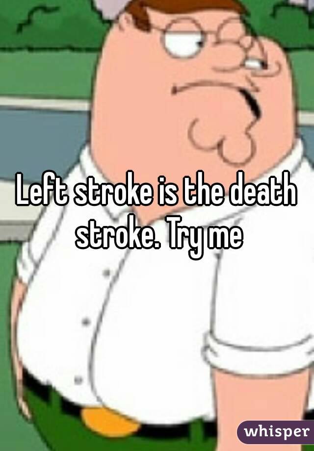 Left stroke is the death stroke. Try me