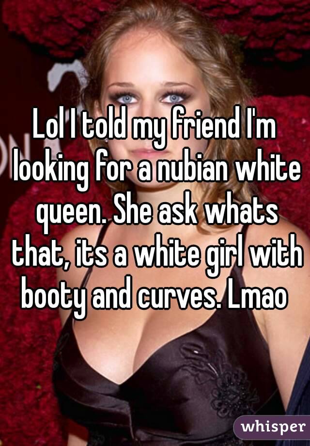 Lol I told my friend I'm looking for a nubian white queen. She ask whats that, its a white girl with booty and curves. Lmao 