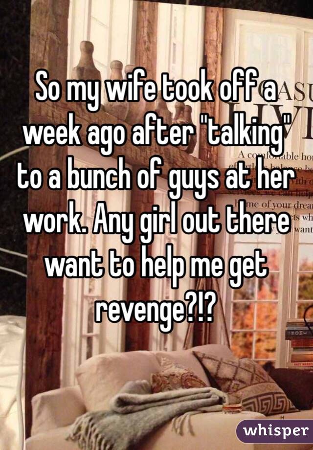So my wife took off a week ago after "talking" to a bunch of guys at her work. Any girl out there want to help me get revenge?!?