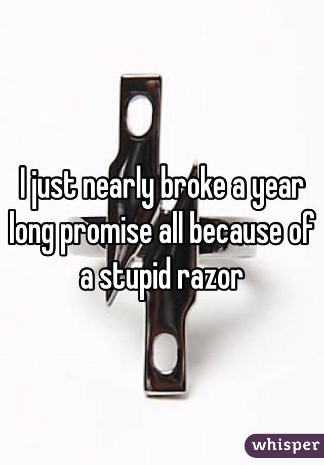 I just nearly broke a year long promise all because of a stupid razor