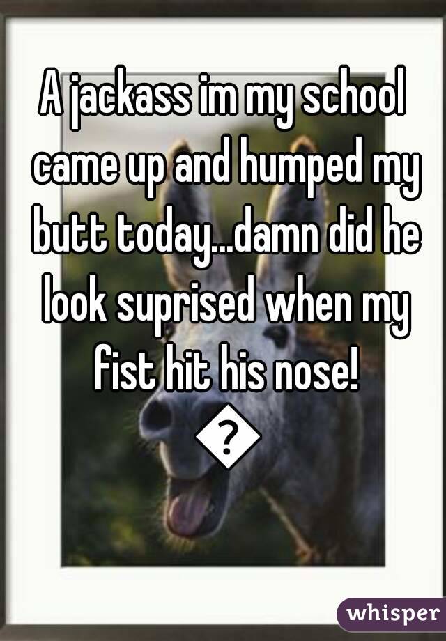 A jackass im my school came up and humped my butt today...damn did he look suprised when my fist hit his nose! 😂