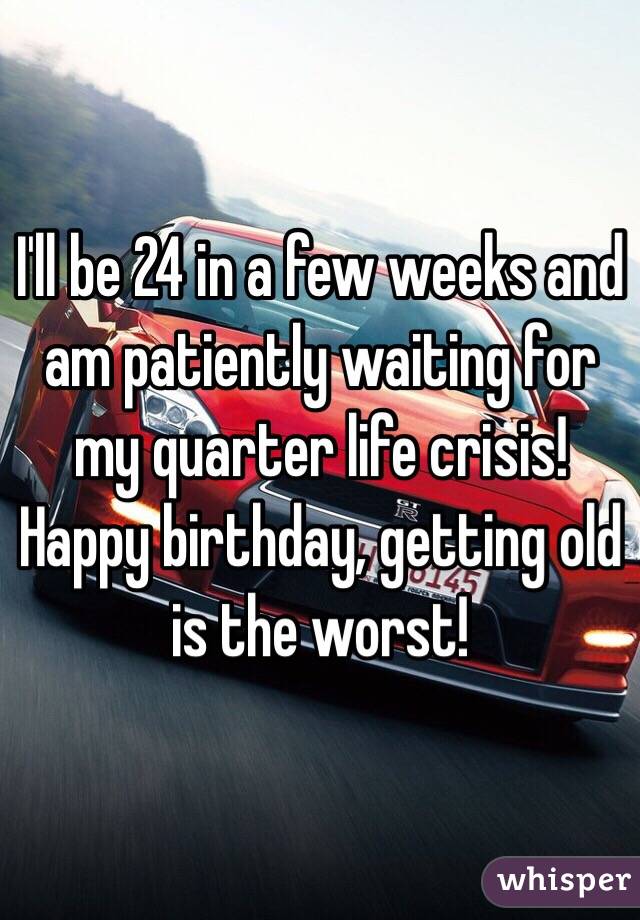 I'll be 24 in a few weeks and am patiently waiting for my quarter life crisis! Happy birthday, getting old is the worst! 