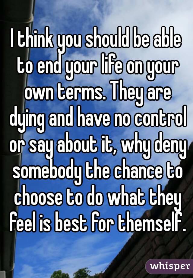 I think you should be able to end your life on your own terms. They are dying and have no control or say about it, why deny somebody the chance to choose to do what they feel is best for themself.