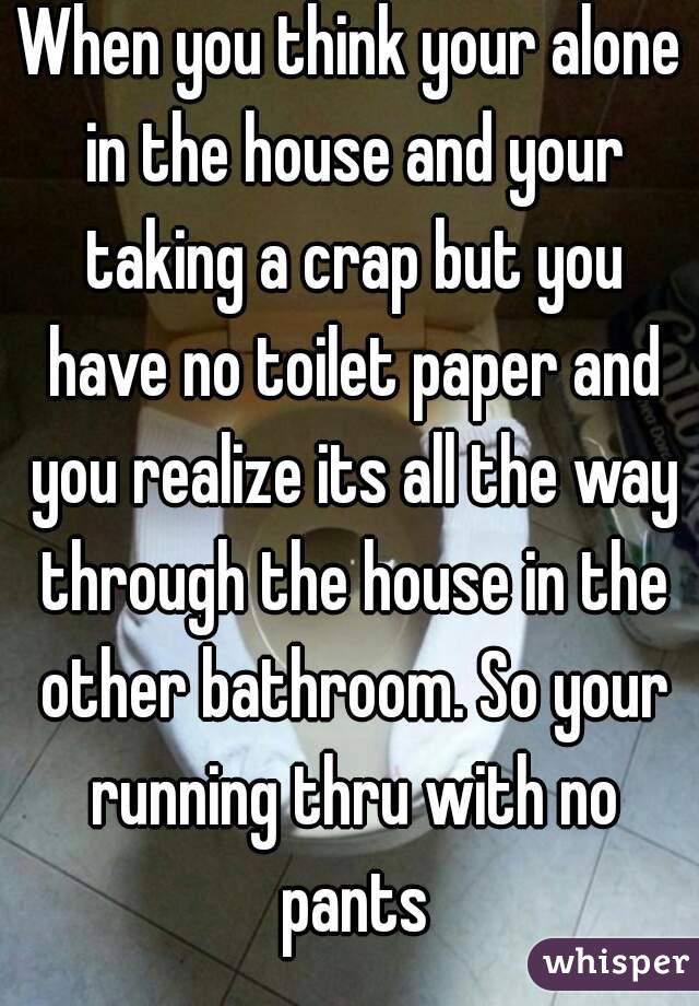 When you think your alone in the house and your taking a crap but you have no toilet paper and you realize its all the way through the house in the other bathroom. So your running thru with no pants