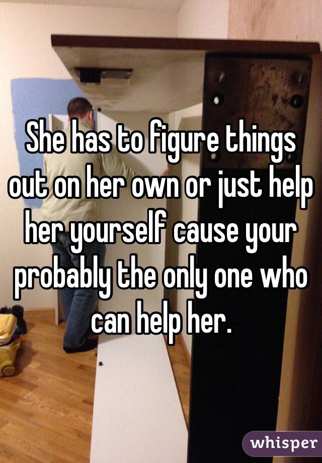 She has to figure things out on her own or just help her yourself cause your probably the only one who can help her. 