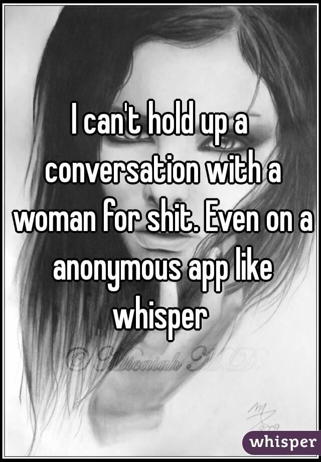 I can't hold up a conversation with a woman for shit. Even on a anonymous app like whisper 