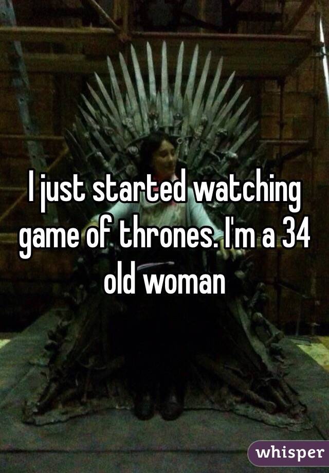 I just started watching game of thrones. I'm a 34 old woman