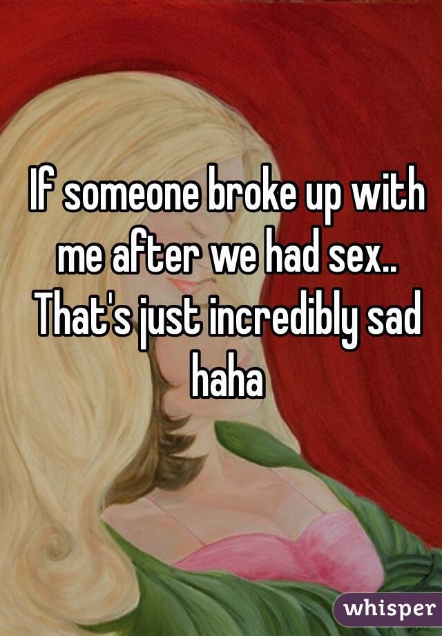 If someone broke up with me after we had sex.. That's just incredibly sad haha