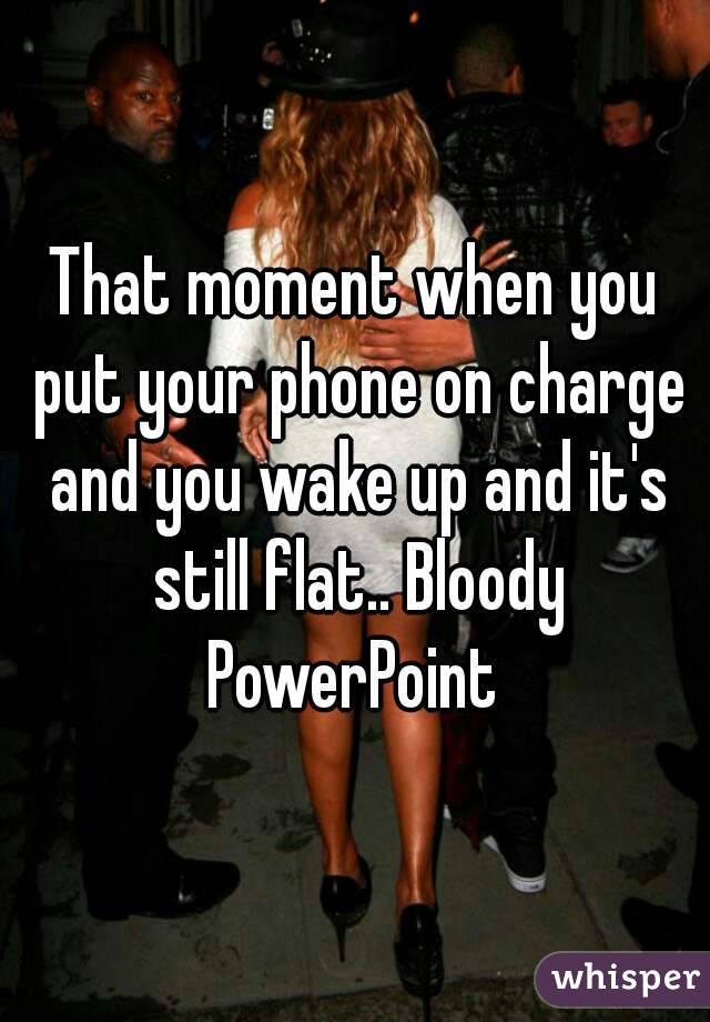 That moment when you put your phone on charge and you wake up and it's still flat.. Bloody PowerPoint 