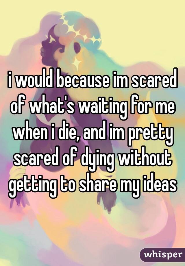 i would because im scared of what's waiting for me when i die, and im pretty scared of dying without getting to share my ideas