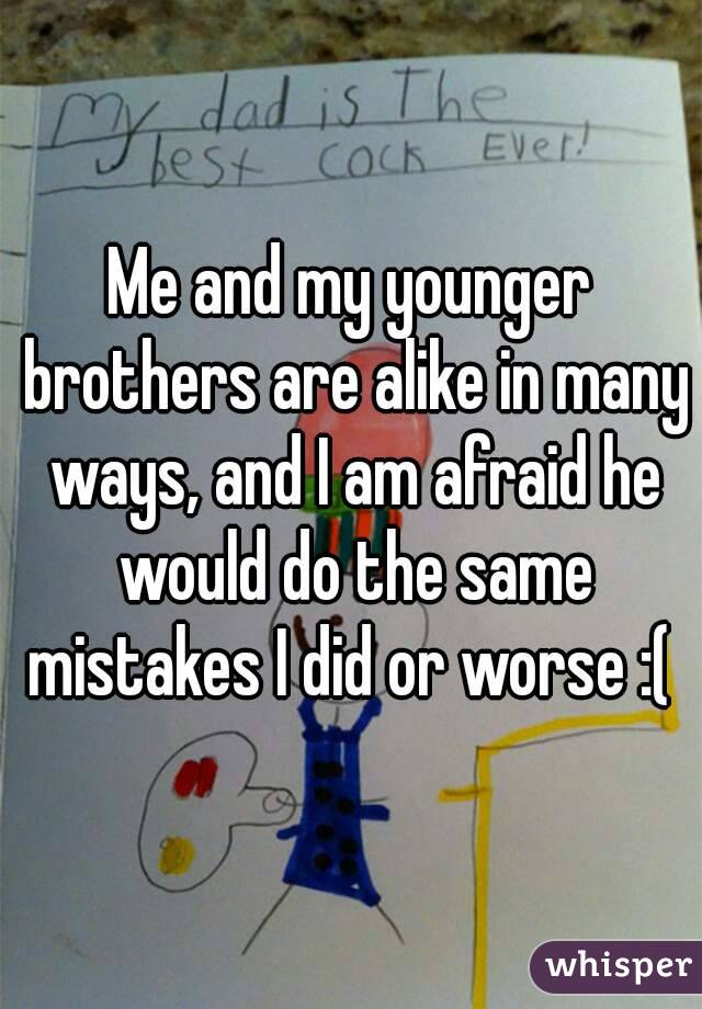 Me and my younger brothers are alike in many ways, and I am afraid he would do the same mistakes I did or worse :( 