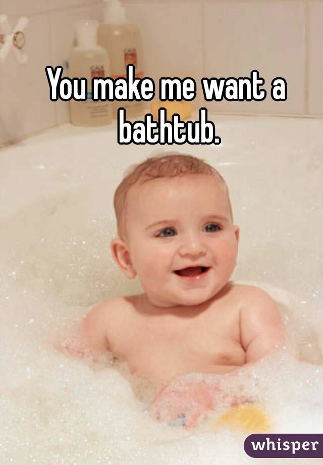 You make me want a bathtub.