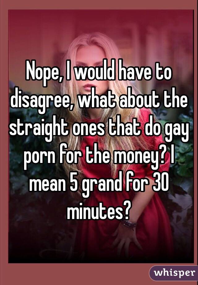 Nope, I would have to disagree, what about the straight ones that do gay porn for the money? I mean 5 grand for 30 minutes?
