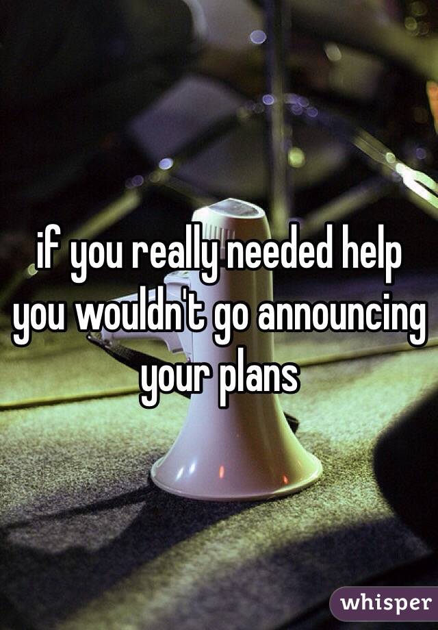 if you really needed help you wouldn't go announcing your plans