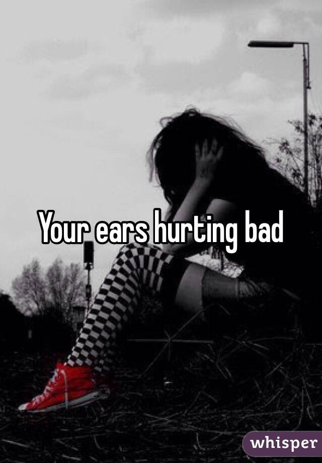 Your ears hurting bad